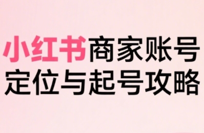 小红书电商全链路实战从定位到爆单，系统拆解小红书商家起号全流程（更新）-小白网创